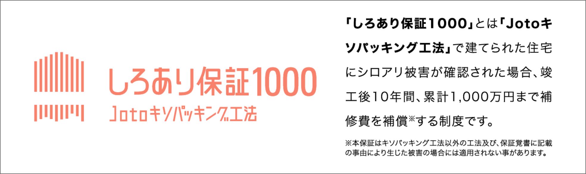 「しろあり保証1000」とは「Jotoキソパッキング工法」で建てられた住宅にシロアリ被害が確認された場合、竣工後10年間、累計1,000万円まで補修費を補償する制度です。