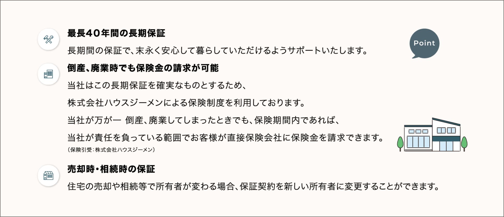 最長40年間の長期保証 長期間の保証で、末長く安心して暮らしていただけるようサポートいたします。 倒産、廃業時でも保険金の請求が可能 当時はこの長期保証を確実なものとするため、株式会社ハウスジーメンによる保険制度を利用しております。当社が万が一倒産、廃業してしまった時でも、保険期間内であれば、当社が責任を負っている範囲でお客様が直接保険会社に保険金を請求できます。 売却時・相続時の保証 住宅の売却や相続等で所有者が変わる場合、保証契約を新しい所有者に変更することができます。