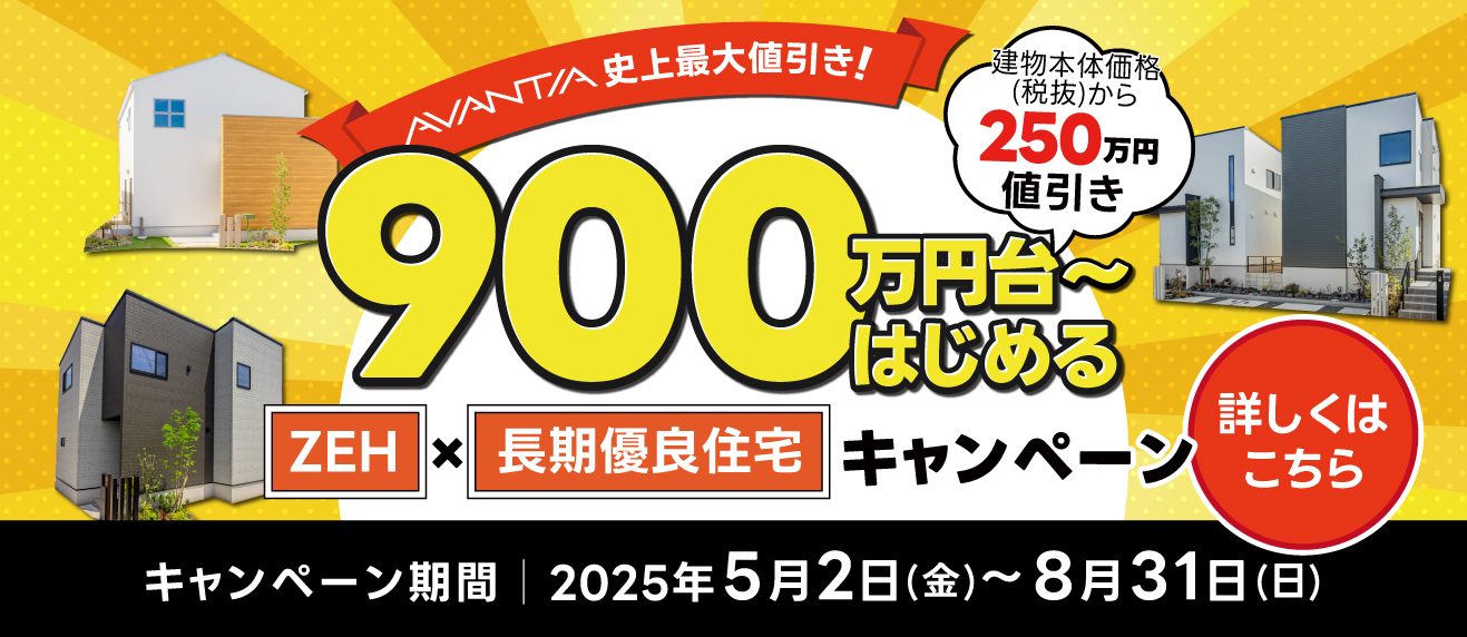 AVANTIA 史上最大値引き!900万円台〜はじめる ZEH×長期優良住宅キャンペーン キャンペーン期間 2025年5月2日(金)〜8月31日(日) 詳しくはこちら